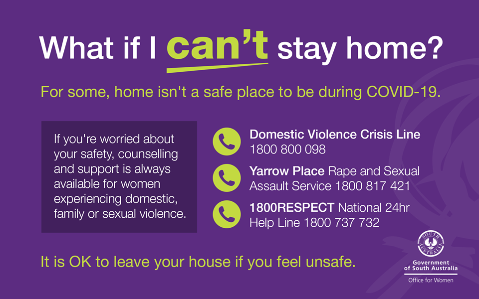 What if I can’t stay home? For some, home isn’t a safe place to be during Covid-19. If you are worried about your safety, counselling and support is always available for women experiencing domestic, family or sexual violence. It is okay to leave your house if you feel unsafe. Phone The Domestic Violence Crisis Line on 1800 800 098. Phone Yarrow Place rape and sexual assault service on 1800 817 421. Phone 1800Respect (the national 24-hour helpline) on 1800 737 732.